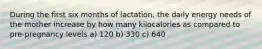 During the first six months of lactation, the daily energy needs of the mother increase by how many kilocalories as compared to pre-pregnancy levels a) 120 b) 330 c) 640