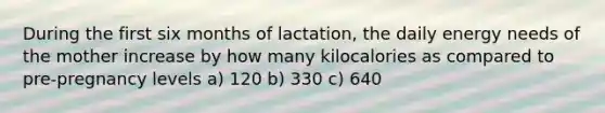 During the first six months of lactation, the daily energy needs of the mother increase by how many kilocalories as compared to pre-pregnancy levels a) 120 b) 330 c) 640