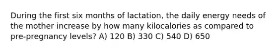 During the first six months of lactation, the daily energy needs of the mother increase by how many kilocalories as compared to pre-pregnancy levels? A) 120 B) 330 C) 540 D) 650