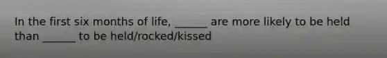 In the first six months of life, ______ are more likely to be held than ______ to be held/rocked/kissed