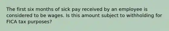 The first six months of sick pay received by an employee is considered to be wages. Is this amount subject to withholding for FICA tax purposes?