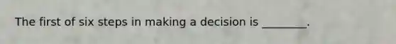 The first of six steps in making a decision is ________.