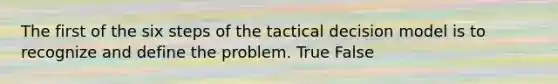 The first of the six steps of the tactical decision model is to recognize and define the problem. True False