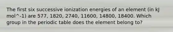 The first six successive ionization energies of an element (in kJ mol^-1) are 577, 1820, 2740, 11600, 14800, 18400. Which group in the periodic table does the element belong to?