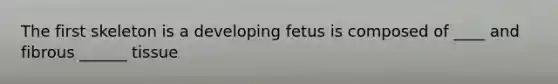 The first skeleton is a developing fetus is composed of ____ and fibrous ______ tissue