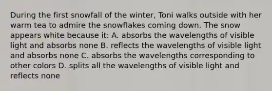 During the first snowfall of the winter, Toni walks outside with her warm tea to admire the snowflakes coming down. The snow appears white because it: A. absorbs the wavelengths of visible light and absorbs none B. reflects the wavelengths of visible light and absorbs none C. absorbs the wavelengths corresponding to other colors D. splits all the wavelengths of visible light and reflects none