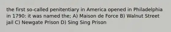 the first so-called penitentiary in America opened in Philadelphia in 1790: it was named the; A) Maison de Force B) Walnut Street jail C) Newgate Prison D) Sing Sing Prison