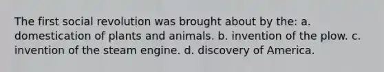 The first social revolution was brought about by the: a. domestication of plants and animals. b. invention of the plow. c. invention of the steam engine. d. discovery of America.