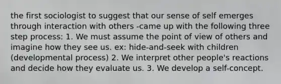 the first sociologist to suggest that our sense of self emerges through interaction with others -came up with the following three step process: 1. We must assume the point of view of others and imagine how they see us. ex: hide-and-seek with children (developmental process) 2. We interpret other people's reactions and decide how they evaluate us. 3. We develop a self-concept.