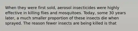 When they were first sold, aerosol insecticides were highly effective in killing flies and mosquitoes. Today, some 30 years later, a much smaller proportion of these insects die when sprayed. The reason fewer insects are being killed is that