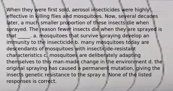 When they were first sold, aerosol insecticides were highly effective in killing flies and mosquitoes. Now, several decades later, a much smaller proportion of these insects die when sprayed. The reason fewer insects die when they are sprayed is that _____. a. mosquitoes that survive spraying develop an immunity to the insecticide b. many mosquitoes today are descendants of mosquitoes with insecticide-resistant characteristics c. mosquitoes are deliberately adapting themselves to this man-made change in the environment d. the original spraying has caused a permanent mutation, giving the insects genetic resistance to the spray e. None of the listed responses is correct.