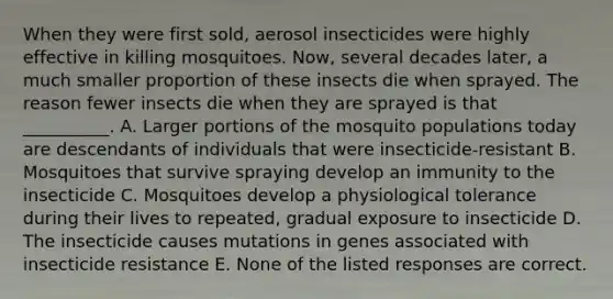 When they were first sold, aerosol insecticides were highly effective in killing mosquitoes. Now, several decades later, a much smaller proportion of these insects die when sprayed. The reason fewer insects die when they are sprayed is that __________. A. Larger portions of the mosquito populations today are descendants of individuals that were insecticide-resistant B. Mosquitoes that survive spraying develop an immunity to the insecticide C. Mosquitoes develop a physiological tolerance during their lives to repeated, gradual exposure to insecticide D. The insecticide causes mutations in genes associated with insecticide resistance E. None of the listed responses are correct.