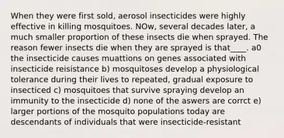 When they were first sold, aerosol insecticides were highly effective in killing mosquitoes. NOw, several decades later, a much smaller proportion of these insects die when sprayed. The reason fewer insects die when they are sprayed is that____. a0 the insecticide causes muattions on genes associated with insecticide reisistance b) mosquitoses develop a physiological tolerance during their lives to repeated, gradual exposure to insecticed c) mosquitoes that survive spraying develop an immunity to the insecticide d) none of the aswers are corrct e) larger portions of the mosquito populations today are descendants of individuals that were insecticide-resistant