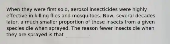 When they were first sold, aerosol insecticides were highly effective in killing flies and mosquitoes. Now, several decades later, a much smaller proportion of these insects from a given species die when sprayed. The reason fewer insects die when they are sprayed is that __________.