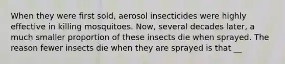 When they were first sold, aerosol insecticides were highly effective in killing mosquitoes. Now, several decades later, a much smaller proportion of these insects die when sprayed. The reason fewer insects die when they are sprayed is that __