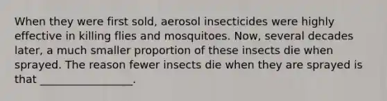 When they were first sold, aerosol insecticides were highly effective in killing flies and mosquitoes. Now, several decades later, a much smaller proportion of these insects die when sprayed. The reason fewer insects die when they are sprayed is that _________________.