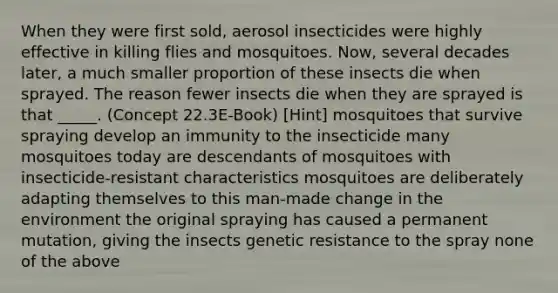 When they were first sold, aerosol insecticides were highly effective in killing flies and mosquitoes. Now, several decades later, a much smaller proportion of these insects die when sprayed. The reason fewer insects die when they are sprayed is that _____. (Concept 22.3E-Book) [Hint] mosquitoes that survive spraying develop an immunity to the insecticide many mosquitoes today are descendants of mosquitoes with insecticide-resistant characteristics mosquitoes are deliberately adapting themselves to this man-made change in the environment the original spraying has caused a permanent mutation, giving the insects genetic resistance to the spray none of the above