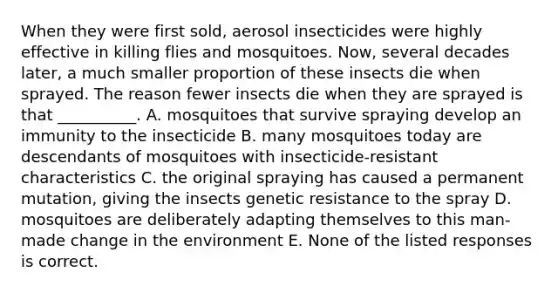 When they were first sold, aerosol insecticides were highly effective in killing flies and mosquitoes. Now, several decades later, a much smaller proportion of these insects die when sprayed. The reason fewer insects die when they are sprayed is that __________. A. mosquitoes that survive spraying develop an immunity to the insecticide B. many mosquitoes today are descendants of mosquitoes with insecticide-resistant characteristics C. the original spraying has caused a permanent mutation, giving the insects genetic resistance to the spray D. mosquitoes are deliberately adapting themselves to this man-made change in the environment E. None of the listed responses is correct.