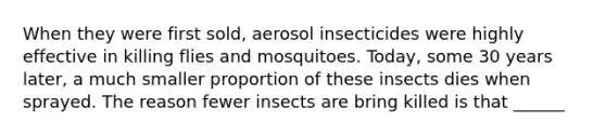 When they were first sold, aerosol insecticides were highly effective in killing flies and mosquitoes. Today, some 30 years later, a much smaller proportion of these insects dies when sprayed. The reason fewer insects are bring killed is that ______