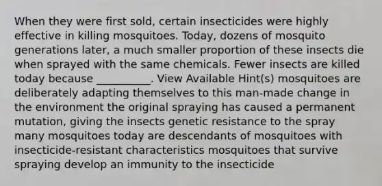 When they were first sold, certain insecticides were highly effective in killing mosquitoes. Today, dozens of mosquito generations later, a much smaller proportion of these insects die when sprayed with the same chemicals. Fewer insects are killed today because __________. View Available Hint(s) mosquitoes are deliberately adapting themselves to this man-made change in the environment the original spraying has caused a permanent mutation, giving the insects genetic resistance to the spray many mosquitoes today are descendants of mosquitoes with insecticide-resistant characteristics mosquitoes that survive spraying develop an immunity to the insecticide