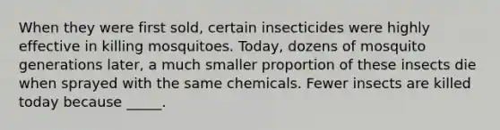 When they were first sold, certain insecticides were highly effective in killing mosquitoes. Today, dozens of mosquito generations later, a much smaller proportion of these insects die when sprayed with the same chemicals. Fewer insects are killed today because _____.