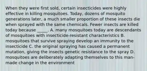 When they were first sold, certain insecticides were highly effective in killing mosquitoes. Today, dozens of mosquito generations later, a much smaller proportion of these insects die when sprayed with the same chemicals. Fewer insects are killed today because _____. A. many mosquitoes today are descendants of mosquitoes with insecticide-resistant characteristics B. mosquitoes that survive spraying develop an immunity to the insecticide C. the original spraying has caused a permanent mutation, giving the insects genetic resistance to the spray D. mosquitoes are deliberately adapting themselves to this man-made change in the environment