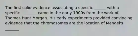 The first solid evidence associating a specific ______ with a specific ________ came in the early 1900s from the work of Thomas Hunt Morgan. His early experiments provided convincing evidence that the chromosomes are the location of Mendel's _______