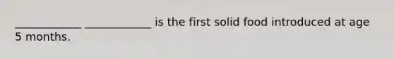 ____________ ____________ is the first solid food introduced at age 5 months.