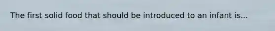 The first solid food that should be introduced to an infant is...