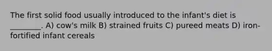 The first solid food usually introduced to the infant's diet is ________. A) cow's milk B) strained fruits C) pureed meats D) iron-fortified infant cereals