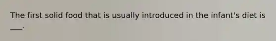 The first solid food that is usually introduced in the infant's diet is ___.