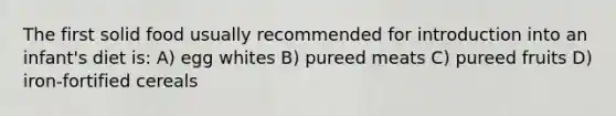 The first solid food usually recommended for introduction into an infant's diet is: A) egg whites B) pureed meats C) pureed fruits D) iron-fortified cereals