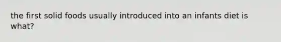 the first solid foods usually introduced into an infants diet is what?