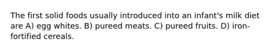 The first solid foods usually introduced into an infant's milk diet are A) egg whites. B) pureed meats. C) pureed fruits. D) iron-fortified cereals.