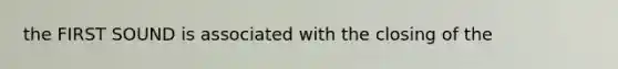 the FIRST SOUND is associated with the closing of the