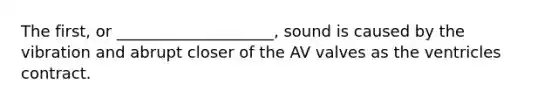 The first, or ____________________, sound is caused by the vibration and abrupt closer of the AV valves as the ventricles contract.