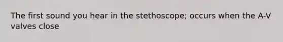 The first sound you hear in the stethoscope; occurs when the A-V valves close