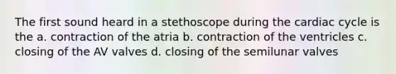 The first sound heard in a stethoscope during the cardiac cycle is the a. contraction of the atria b. contraction of the ventricles c. closing of the AV valves d. closing of the semilunar valves