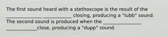 The first sound heard with a stethoscope is the result of the _______________ ____________ closing, producing a "lubb" sound. The second sound is produced when the ________________ _____________close, producing a "dupp" sound.