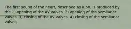 The first sound of the heart, described as lubb, is produced by the 1) opening of the AV valves. 2) opening of the semilunar valves. 3) closing of the AV valves. 4) closing of the semilunar valves.