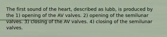 The first sound of the heart, described as lubb, is produced by the 1) opening of the AV valves. 2) opening of the semilunar valves. 3) closing of the AV valves. 4) closing of the semilunar valves.