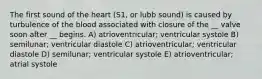 The first sound of the heart (S1, or lubb sound) is caused by turbulence of the blood associated with closure of the __ valve soon after __ begins. A) atrioventricular; ventricular systole B) semilunar; ventricular diastole C) atrioventricular; ventricular diastole D) semilunar; ventricular systole E) atrioventricular; atrial systole