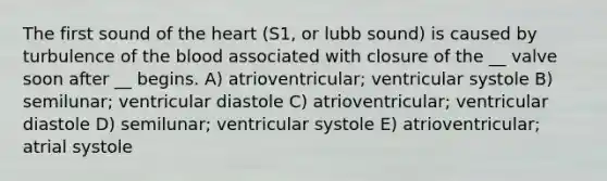 The first sound of <a href='https://www.questionai.com/knowledge/kya8ocqc6o-the-heart' class='anchor-knowledge'>the heart</a> (S1, or lubb sound) is caused by turbulence of <a href='https://www.questionai.com/knowledge/k7oXMfj7lk-the-blood' class='anchor-knowledge'>the blood</a> associated with closure of the __ valve soon after __ begins. A) atrioventricular; ventricular systole B) semilunar; ventricular diastole C) atrioventricular; ventricular diastole D) semilunar; ventricular systole E) atrioventricular; atrial systole