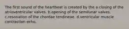 The first sound of the heartbeat is created by the a.closing of the atrioventricular valves. b.opening of the semilunar valves. c.resonation of the chordae tendineae. d.ventricular muscle contraction echo.