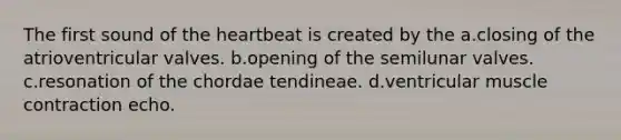 The first sound of the heartbeat is created by the a.closing of the atrioventricular valves. b.opening of the semilunar valves. c.resonation of the chordae tendineae. d.ventricular muscle contraction echo.