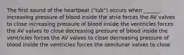 The first sound of the heartbeat ("lub") occurs when ______. increasing pressure of blood inside the atria forces the AV valves to close increasing pressure of blood inside the ventricles forces the AV valves to close decreasing pressure of blood inside the ventricles forces the AV valves to close decreasing pressure of blood inside the ventricles forces the semilunar valves to close