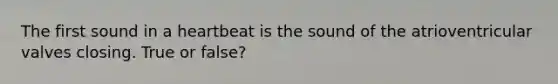 The first sound in a heartbeat is the sound of the atrioventricular valves closing. True or false?