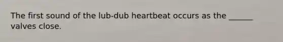 The first sound of the lub-dub heartbeat occurs as the ______ valves close.