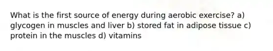 What is the first source of energy during aerobic exercise? a) glycogen in muscles and liver b) stored fat in adipose tissue c) protein in the muscles d) vitamins