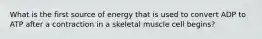 What is the first source of energy that is used to convert ADP to ATP after a contraction in a skeletal muscle cell begins?